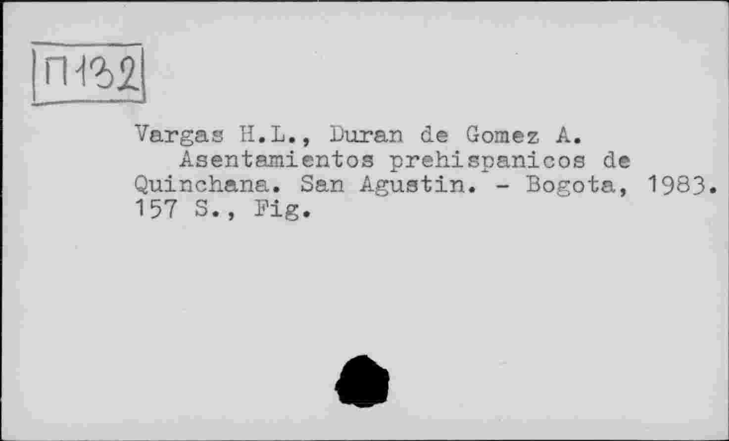 ﻿ГН2>2
—
Vargas H.L., Duran de Gomez A.
Asentamientos prehispanicos de Quinchana. San Agustin. - Bogota, 1983» 157 S., Big.